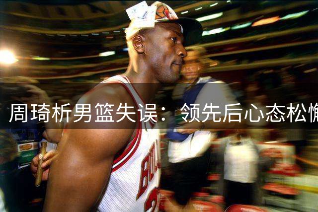 周琦析男篮失误：领先后心态松懈致表现欠佳