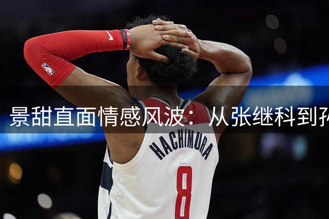 景甜直面情感风波：从张继科到孙宇晨的成长之路