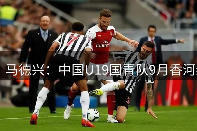 马德兴：中国U19国青队9月香河练兵 将与亚洲劲旅过招